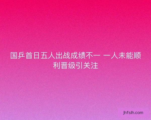 国乒首日五人出战成绩不一 一人未能顺利晋级引关注