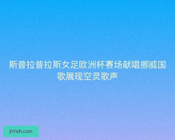 斯普拉普拉斯女足欧洲杯赛场献唱挪威国歌展现空灵歌声