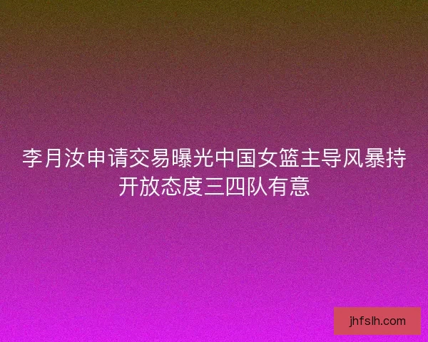 李月汝申请交易曝光中国女篮主导风暴持开放态度三四队有意