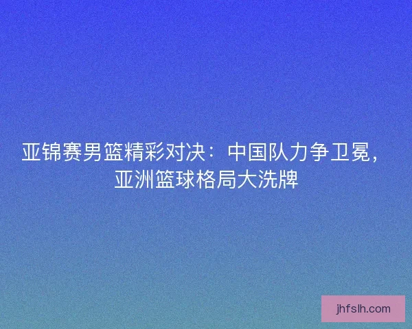 亚锦赛男篮精彩对决：中国队力争卫冕，亚洲篮球格局大洗牌