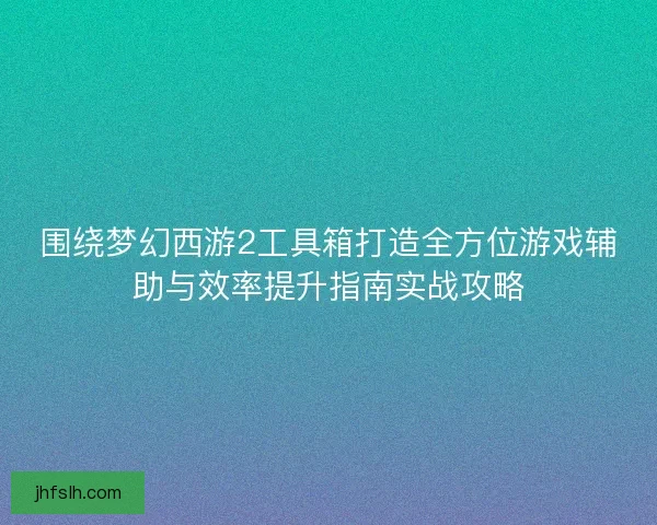围绕梦幻西游2工具箱打造全方位游戏辅助与效率提升指南实战攻略