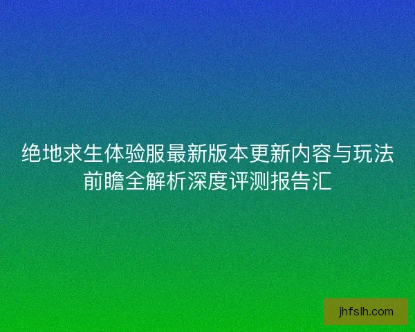 绝地求生体验服最新版本更新内容与玩法前瞻全解析深度评测报告汇