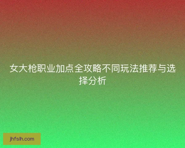 女大枪职业加点全攻略不同玩法推荐与选择分析