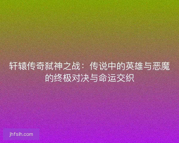 轩辕传奇弑神之战:传说中的英雄与恶魔的终极对决与命运交织 轩辕传奇弑神之战:传说中的英雄与恶魔的终极对决与命运交织