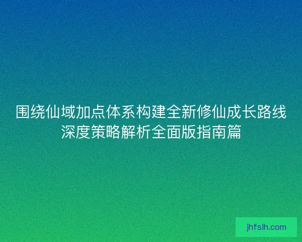 围绕仙域加点体系构建全新修仙成长路线深度策略解析全面版指南篇 围绕仙域加点体系构建全新修仙成长路线深度策略解析全面版指南篇