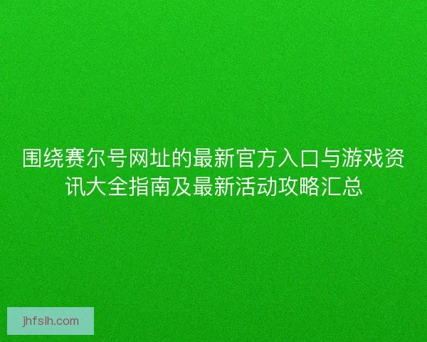 围绕赛尔号网址的最新官方入口与游戏资讯大全指南及最新活动攻略汇总