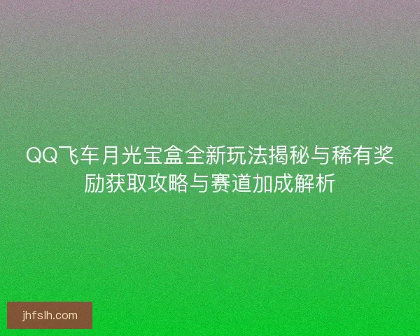 QQ飞车月光宝盒全新玩法揭秘与稀有奖励获取攻略与赛道加成解析