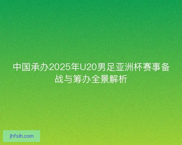 中国承办2025年U20男足亚洲杯赛事备战与筹办全景解析