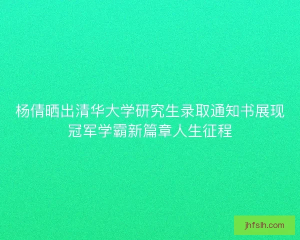 杨倩晒出清华大学研究生录取通知书展现冠军学霸新篇章人生征程