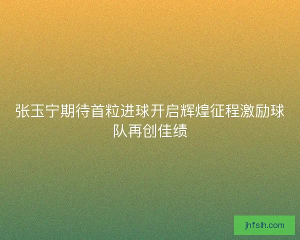 张玉宁期待首粒进球开启辉煌征程激励球队再创佳绩