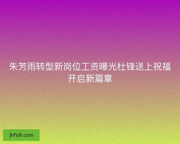 朱芳雨转型新岗位工资曝光杜锋送上祝福开启新篇章