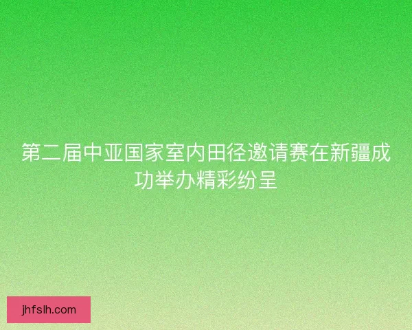 第二届中亚国家室内田径邀请赛在新疆成功举办精彩纷呈 第二届中亚国家室内田径邀请赛在新疆成功举办精彩纷呈