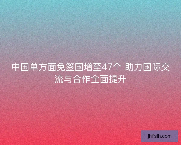 中国单方面免签国增至47个 助力国际交流与合作全面提升