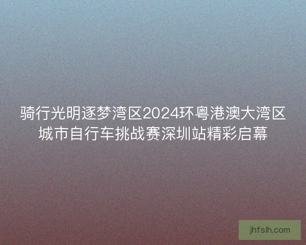 骑行光明逐梦湾区2024环粤港澳大湾区城市自行车挑战赛深圳站精彩启幕