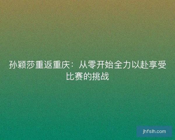 孙颖莎重返重庆：从零开始全力以赴享受比赛的挑战