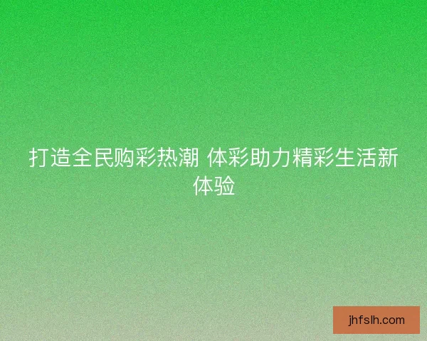 打造全民购彩热潮 体彩助力精彩生活新体验 打造全民购彩热潮 体彩助力精彩生活新体验