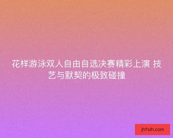花样游泳双人自由自选决赛精彩上演 技艺与默契的极致碰撞 花样游泳双人自由自选决赛精彩上演 技艺与默契的极致碰撞