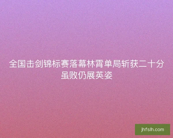 全国击剑锦标赛落幕林霄单局斩获二十分虽败仍展英姿