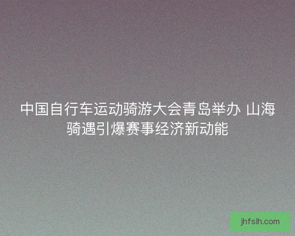 中国自行车运动骑游大会青岛举办 山海骑遇引爆赛事经济新动能
