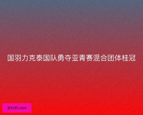 国羽力克泰国队勇夺亚青赛混合团体桂冠 国羽力克泰国队勇夺亚青赛混合团体桂冠