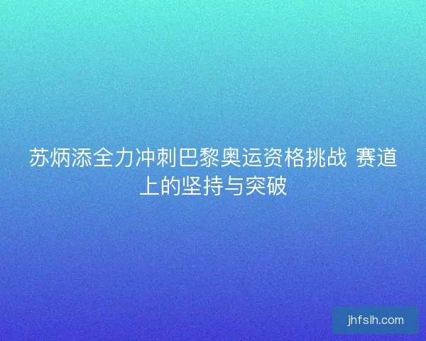 苏炳添全力冲刺巴黎奥运资格挑战 赛道上的坚持与突破