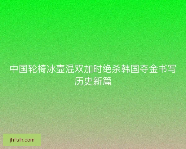 中国轮椅冰壶混双加时绝杀韩国夺金书写历史新篇
