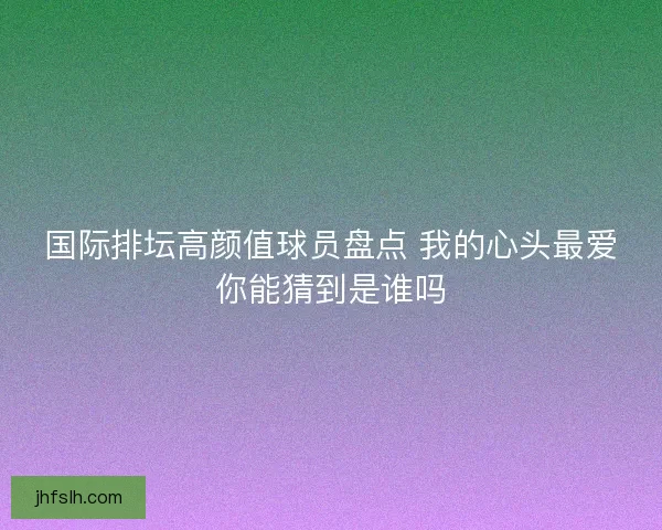 国际排坛高颜值球员盘点 我的心头最爱你能猜到是谁吗