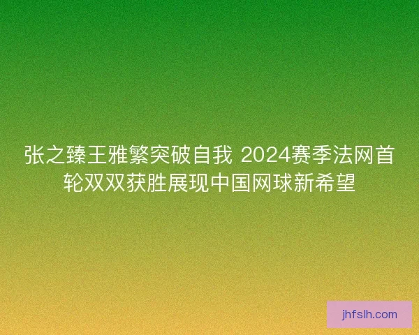 张之臻王雅繁突破自我 2024赛季法网首轮双双获胜展现中国网球新希望