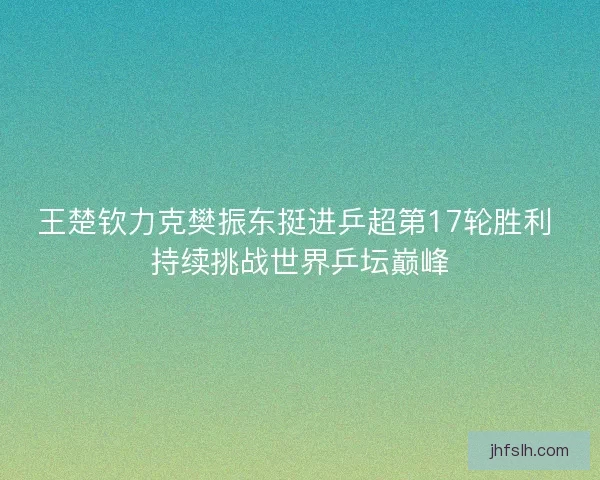 王楚钦力克樊振东挺进乒超第17轮胜利 持续挑战世界乒坛巅峰
