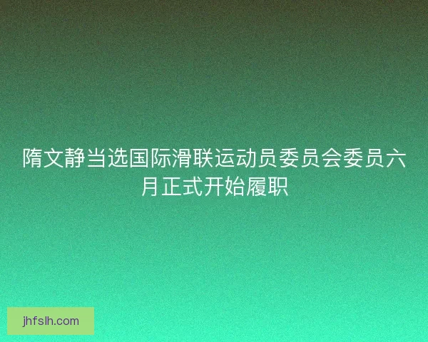 隋文静当选国际滑联运动员委员会委员六月正式开始履职