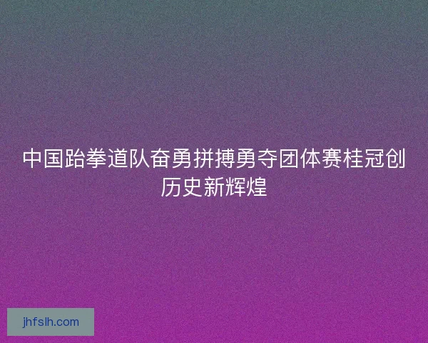 中国跆拳道队奋勇拼搏勇夺团体赛桂冠创历史新辉煌