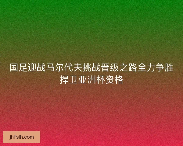 国足迎战马尔代夫挑战晋级之路全力争胜捍卫亚洲杯资格