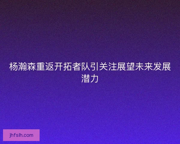 杨瀚森重返开拓者队引关注展望未来发展潜力