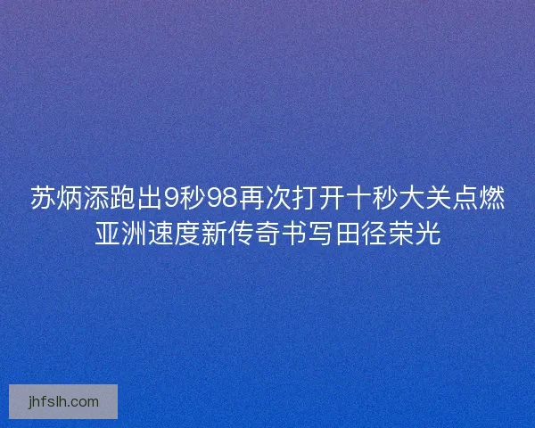 苏炳添跑出9秒98再次打开十秒大关点燃亚洲速度新传奇书写田径荣光